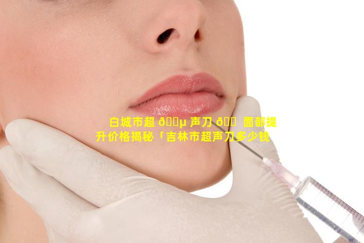 白城市超 🌵 声刀 🐠 面部提升价格揭秘「吉林市超声刀多少钱」